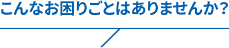 こんなお困りごとはありませんか？